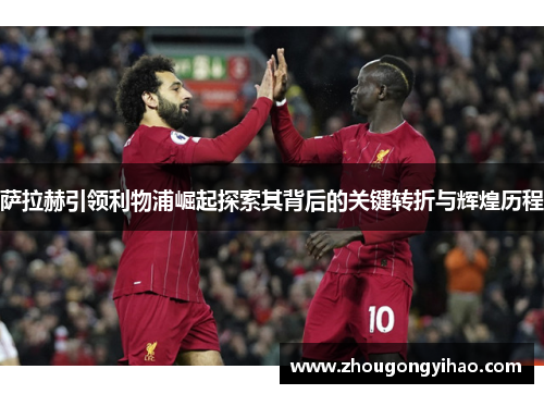 萨拉赫引领利物浦崛起探索其背后的关键转折与辉煌历程
