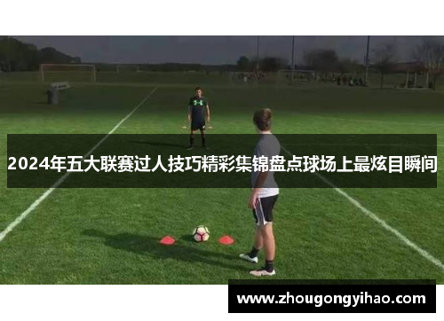 2024年五大联赛过人技巧精彩集锦盘点球场上最炫目瞬间